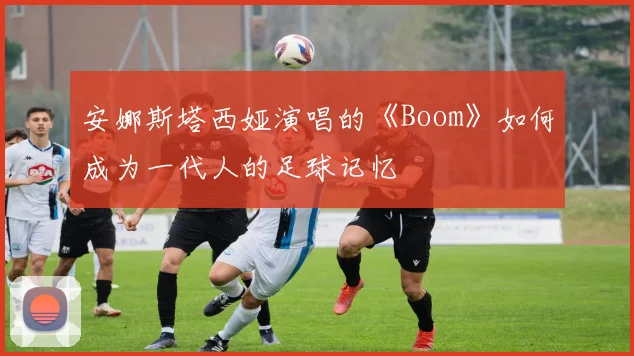 安娜斯塔西娅演唱的《Boom》如何成为一代人的足球记忆