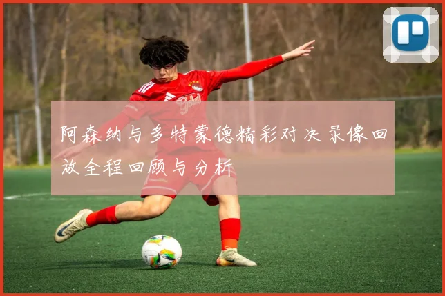 阿森纳与多特蒙德精彩对决录像回放全程回顾与分析