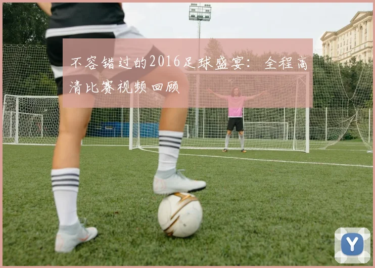 不容错过的2016足球盛宴：全程高清比赛视频回顾