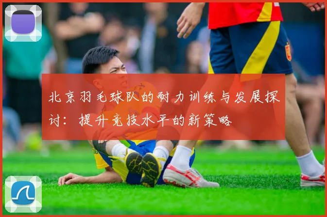 北京羽毛球队的耐力训练与发展探讨：提升竞技水平的新策略