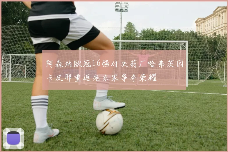 阿森纳欧冠16强对决药厂哈弗茨因卡皮耶重返老东家争夺荣耀