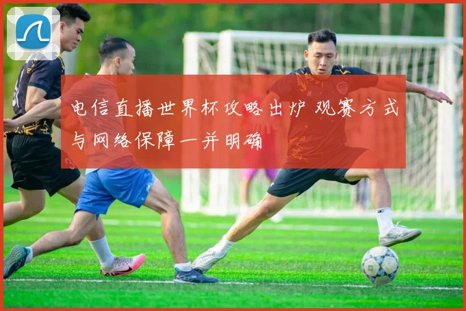电信直播世界杯攻略出炉 观赛方式与网络保障一并明确