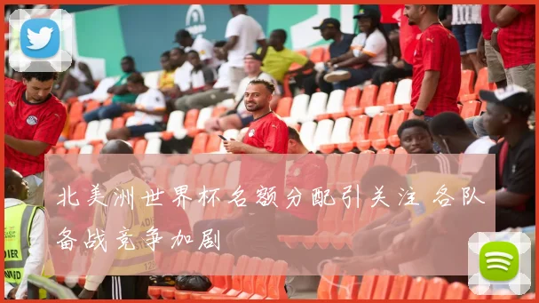 北美洲世界杯名额分配引关注 各队备战竞争加剧