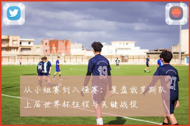 从小组赛到八强赛：复盘俄罗斯队上届世界杯征程与关键战役